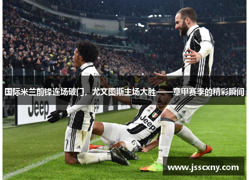 国际米兰前锋连场破门，尤文图斯主场大胜——意甲赛季的精彩瞬间