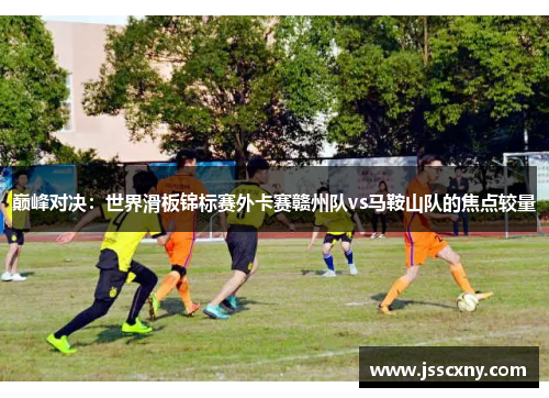 巅峰对决：世界滑板锦标赛外卡赛赣州队vs马鞍山队的焦点较量